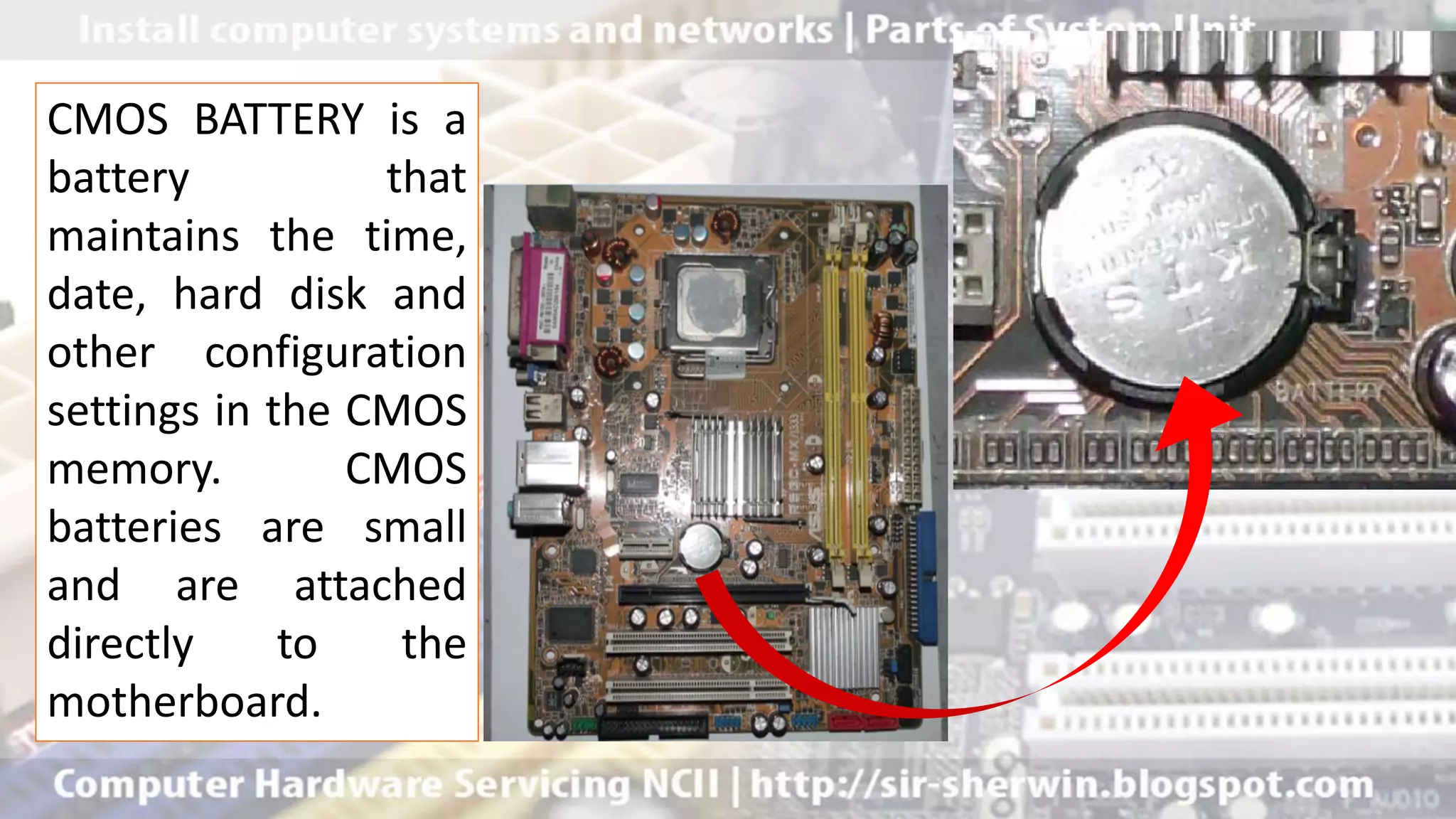 CMOS BATTERY is a
battery that
maintains the time,
date, hard disk and
other configuration
settings in the CMOS
memory. CMOS
batteries are small
and are attached
directly to the
motherboard.
 