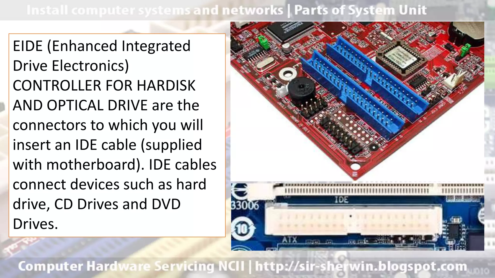 EIDE (Enhanced Integrated
Drive Electronics)
CONTROLLER FOR HARDISK
AND OPTICAL DRIVE are the
connectors to which you will
insert an IDE cable (supplied
with motherboard). IDE cables
connect devices such as hard
drive, CD Drives and DVD
Drives.
 