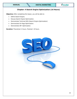 34
DIGITAL MARKETING
MANUAL
Chapter: 4 Search Engine Optimization (16 Hours)
Objective: After completing this lesson, you will be able to:
 Define Search Engine.
 Discuss Search Engine Optimization.
 Demonstrate Technical SEO (Search Engine Optimization)
 Demonstrate On-Page Optimization.
 Demonstrate Off- Optimization.
Duration: Theoretical: 6 hours. Practical: 10 hours.
 