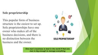 Sole proprietorship
This popular form of business
structure is the easiest to set up.
Sole proprietorships have one
owner who makes all of the
business decisions, and there is
no distinction between the
business and the owner.
One man’s business is best in the world if that one
man is big enough to manage everything
 