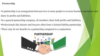 Partnership
•A partnership is an arrangement between two or more people to oversee business operations and
share its profits and liabilities.
•In a general partnership company, all members share both profits and liabilities.
•Professionals like doctors and lawyers often form a limited liability partnership.
•There may be tax benefits to a partnership compared to a corporation.
 