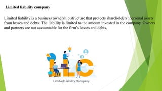 Limited liability company
Limited liability is a business ownership structure that protects shareholders’ personal assets
from losses and debts. The liability is limited to the amount invested in the company. Owners
and partners are not accountable for the firm’s losses and debts.
 
