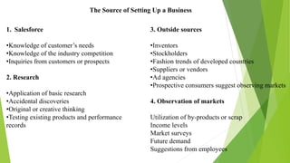 The Source of Setting Up a Business
1. Salesforce
•Knowledge of customer’s needs
•Knowledge of the industry competition
•Inquiries from customers or prospects
2. Research
•Application of basic research
•Accidental discoveries
•Original or creative thinking
•Testing existing products and performance
records
3. Outside sources
•Inventors
•Stockholders
•Fashion trends of developed countries
•Suppliers or vendors
•Ad agencies
•Prospective consumers suggest observing markets
4. Observation of markets
Utilization of by-products or scrap
Income levels
Market surveys
Future demand
Suggestions from employees
 