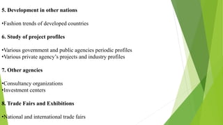 5. Development in other nations
•Fashion trends of developed countries
6. Study of project profiles
•Various government and public agencies periodic profiles
•Various private agency’s projects and industry profiles
7. Other agencies
•Consultancy organizations
•Investment centers
8. Trade Fairs and Exhibitions
•National and international trade fairs
 