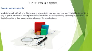 How to Setting up a business
Conduct market research
Market research will tell you if there’s an opportunity to turn your idea into a successful business. It’s a
way to gather information about potential customers and businesses already operating in your area. Use
that information to find a competitive advantage for your business.
 
