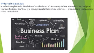 Write your business plan
Your business plan is the foundation of your business. It’s a roadmap for how to structure, run, and grow
your new business. You’ll use it to convince people that working with you — or investing in your company
— is a smart choice.
 