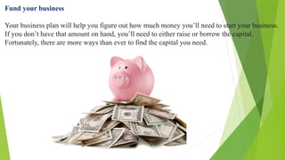 Fund your business
Your business plan will help you figure out how much money you’ll need to start your business.
If you don’t have that amount on hand, you’ll need to either raise or borrow the capital.
Fortunately, there are more ways than ever to find the capital you need.
 
