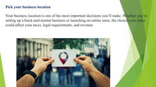 Pick your business location
Your business location is one of the most important decisions you’ll make. Whether you’re
setting up a brick-and-mortar business or launching an online store, the choices you make
could affect your taxes, legal requirements, and revenue.
 