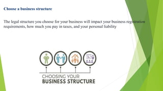 Choose a business structure
The legal structure you choose for your business will impact your business registration
requirements, how much you pay in taxes, and your personal liability
 
