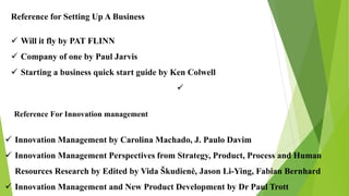 Reference For Innovation management
 Innovation Management by Carolina Machado, J. Paulo Davim
 Innovation Management Perspectives from Strategy, Product, Process and Human
Resources Research by Edited by Vida Škudienė, Jason Li-Ying, Fabian Bernhard
 Innovation Management and New Product Development by Dr Paul Trott
Reference for Setting Up A Business
 Will it fly by PAT FLINN
 Company of one by Paul Jarvis
 Starting a business quick start guide by Ken Colwell

 
