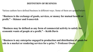 DEFINITION OF BUSINESS
Various authors have defined business in different ways. Some of them are quoted below:
“Business is the exchange of goods, services, or money for mutual benefit or
profit.” – Skinner and Ivancevich
“Business may be defined as any form of commercial activity to satisfy the
economic wants of people at a profit.” – Keith Davis
“Business is any enterprise engaged in production and distribution of goods for
sale in a market or rendering services for a price.”- Professor Owen.
 