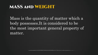 MASS and WEIGHT
Mass is the quantity of matter which a
body possesses.It is considered to be
the most important general property of
matter.
 