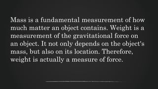 Mass is a fundamental measurement of how
much matter an object contains. Weight is a
measurement of the gravitational force on
an object. It not only depends on the object's
mass, but also on its location. Therefore,
weight is actually a measure of force.
 