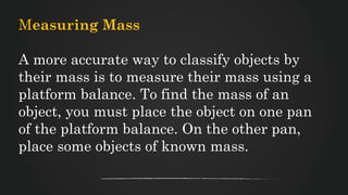 Measuring Mass
A more accurate way to classify objects by
their mass is to measure their mass using a
platform balance. To find the mass of an
object, you must place the object on one pan
of the platform balance. On the other pan,
place some objects of known mass.
 
