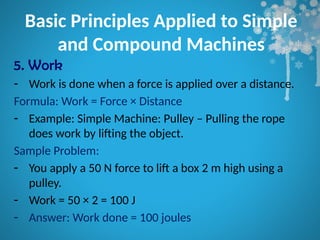 Basic Principles Applied to Simple
and Compound Machines
5. Work
- Work is done when a force is applied over a distance.
Formula: Work = Force × Distance
- Example: Simple Machine: Pulley – Pulling the rope
does work by lifting the object.
Sample Problem:
- You apply a 50 N force to lift a box 2 m high using a
pulley.
- Work = 50 × 2 = 100 J
- Answer: Work done = 100 joules
 