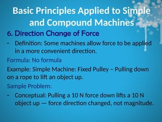 Basic Principles Applied to Simple
and Compound Machines
6. Direction Change of Force
- Definition: Some machines allow force to be applied
in a more convenient direction.
Formula: No formula
Example: Simple Machine: Fixed Pulley – Pulling down
on a rope to lift an object up.
Sample Problem:
- Conceptual: Pulling a 10 N force down lifts a 10 N
object up — force direction changed, not magnitude.
 