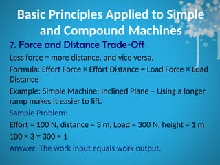 Basic Principles Applied to Simple
and Compound Machines
7. Force and Distance Trade-Off
Less force = more distance, and vice versa.
Formula: Effort Force × Effort Distance = Load Force × Load
Distance
Example: Simple Machine: Inclined Plane – Using a longer
ramp makes it easier to lift.
Sample Problem:
Effort = 100 N, distance = 3 m, Load = 300 N, height = 1 m
100 × 3 = 300 × 1
Answer: The work input equals work output.
 