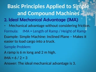 Basic Principles Applied to Simple
and Compound Machines
2. Ideal Mechanical Advantage (IMA)
- Mechanical advantage without considering friction.
Formula: IMA = Length of Ramp / Height of Ramp
Example: Simple Machine: Inclined Plane – Makes it
easier to load cargo into a truck.
Sample Problem:
A ramp is 6 m long and 2 m high.
IMA = 6 / 2 = 3
Answer: The ideal mechanical advantage is 3.
 