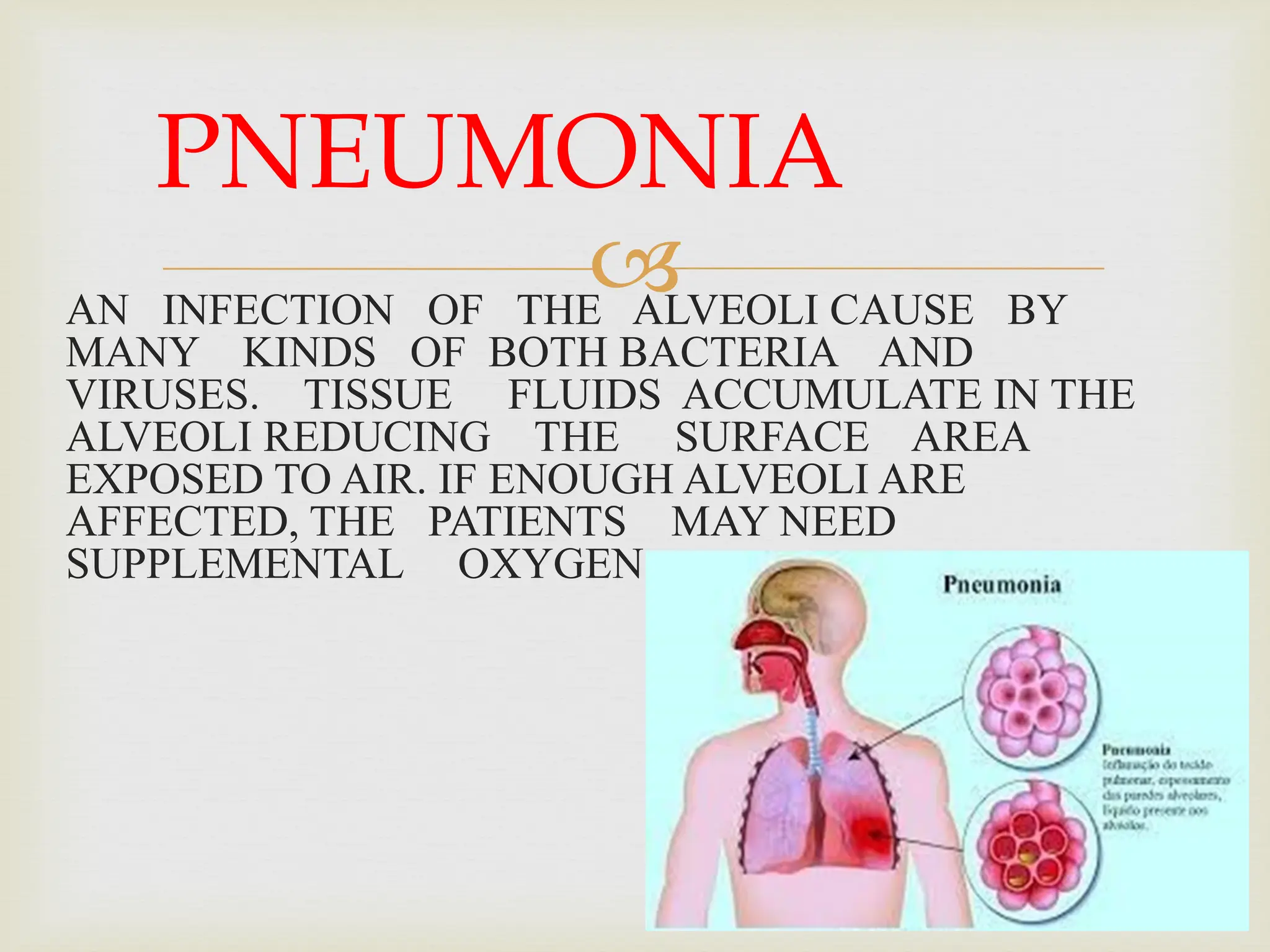 
AN INFECTION OF THE ALVEOLI CAUSE BY
MANY KINDS OF BOTH BACTERIA AND
VIRUSES. TISSUE FLUIDS ACCUMULATE IN THE
ALVEOLI REDUCING THE SURFACE AREA
EXPOSED TO AIR. IF ENOUGH ALVEOLI ARE
AFFECTED, THE PATIENTS MAY NEED
SUPPLEMENTAL OXYGEN.
PNEUMONIA
 