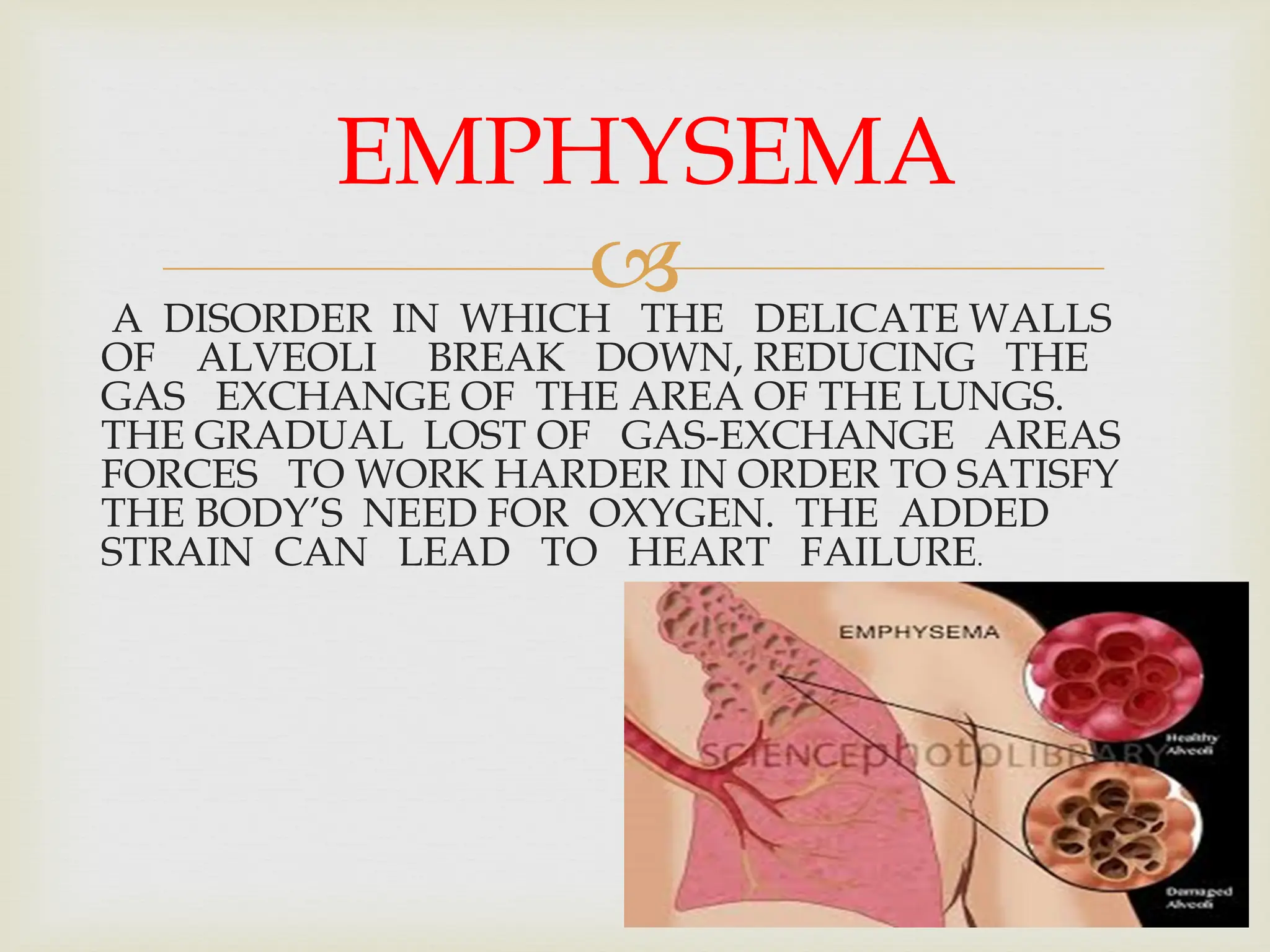 
A DISORDER IN WHICH THE DELICATE WALLS
OF ALVEOLI BREAK DOWN, REDUCING THE
GAS EXCHANGE OF THE AREA OF THE LUNGS.
THE GRADUAL LOST OF GAS-EXCHANGE AREAS
FORCES TO WORK HARDER IN ORDER TO SATISFY
THE BODY’S NEED FOR OXYGEN. THE ADDED
STRAIN CAN LEAD TO HEART FAILURE.
EMPHYSEMA
 