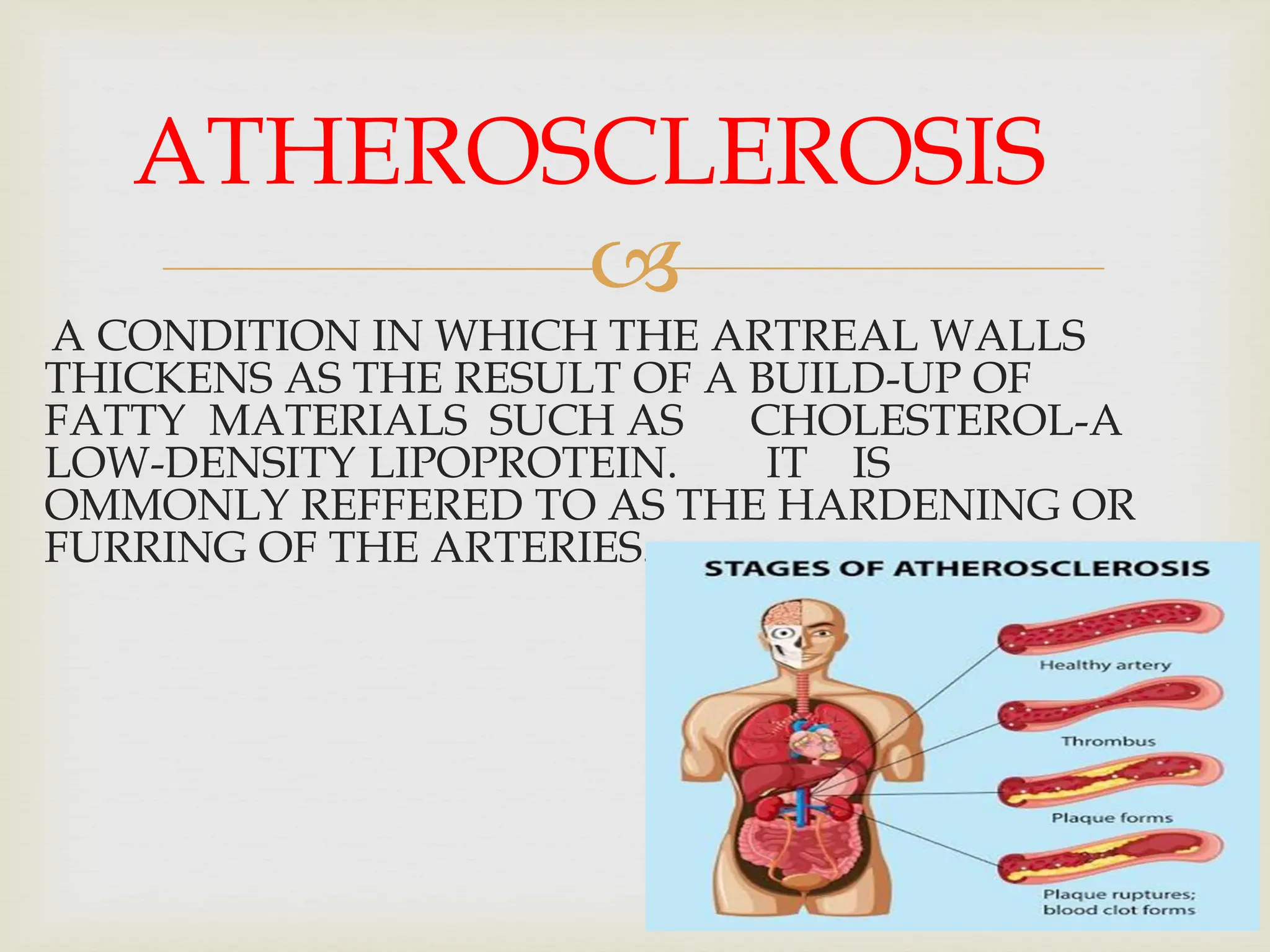 
A CONDITION IN WHICH THE ARTREAL WALLS
THICKENS AS THE RESULT OF A BUILD-UP OF
FATTY MATERIALS SUCH AS CHOLESTEROL-A
LOW-DENSITY LIPOPROTEIN. IT IS
OMMONLY REFFERED TO AS THE HARDENING OR
FURRING OF THE ARTERIES.
ATHEROSCLEROSIS
 