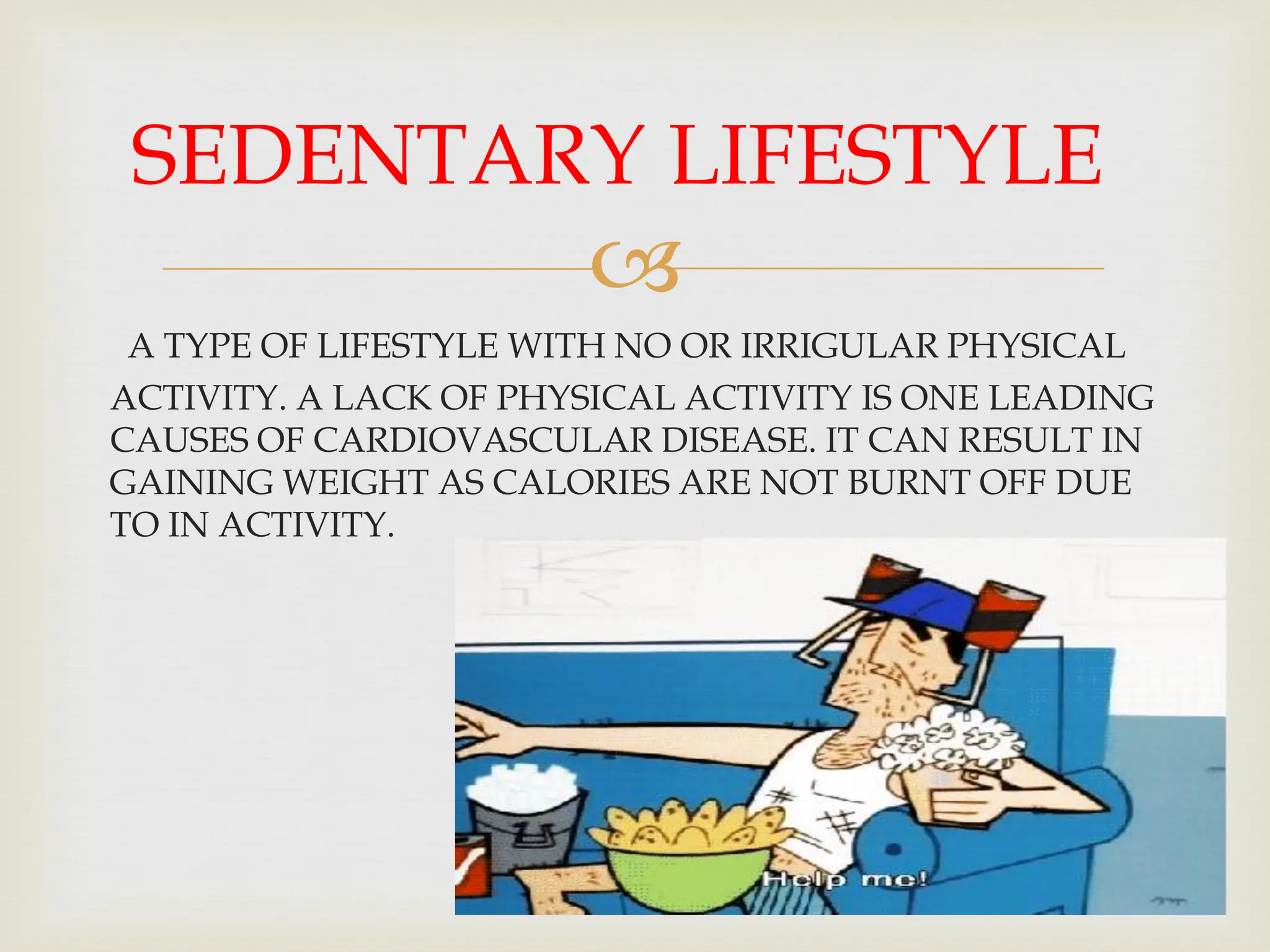 
A TYPE OF LIFESTYLE WITH NO OR IRRIGULAR PHYSICAL
ACTIVITY. A LACK OF PHYSICAL ACTIVITY IS ONE LEADING
CAUSES OF CARDIOVASCULAR DISEASE. IT CAN RESULT IN
GAINING WEIGHT AS CALORIES ARE NOT BURNT OFF DUE
TO IN ACTIVITY.
SEDENTARY LIFESTYLE
 