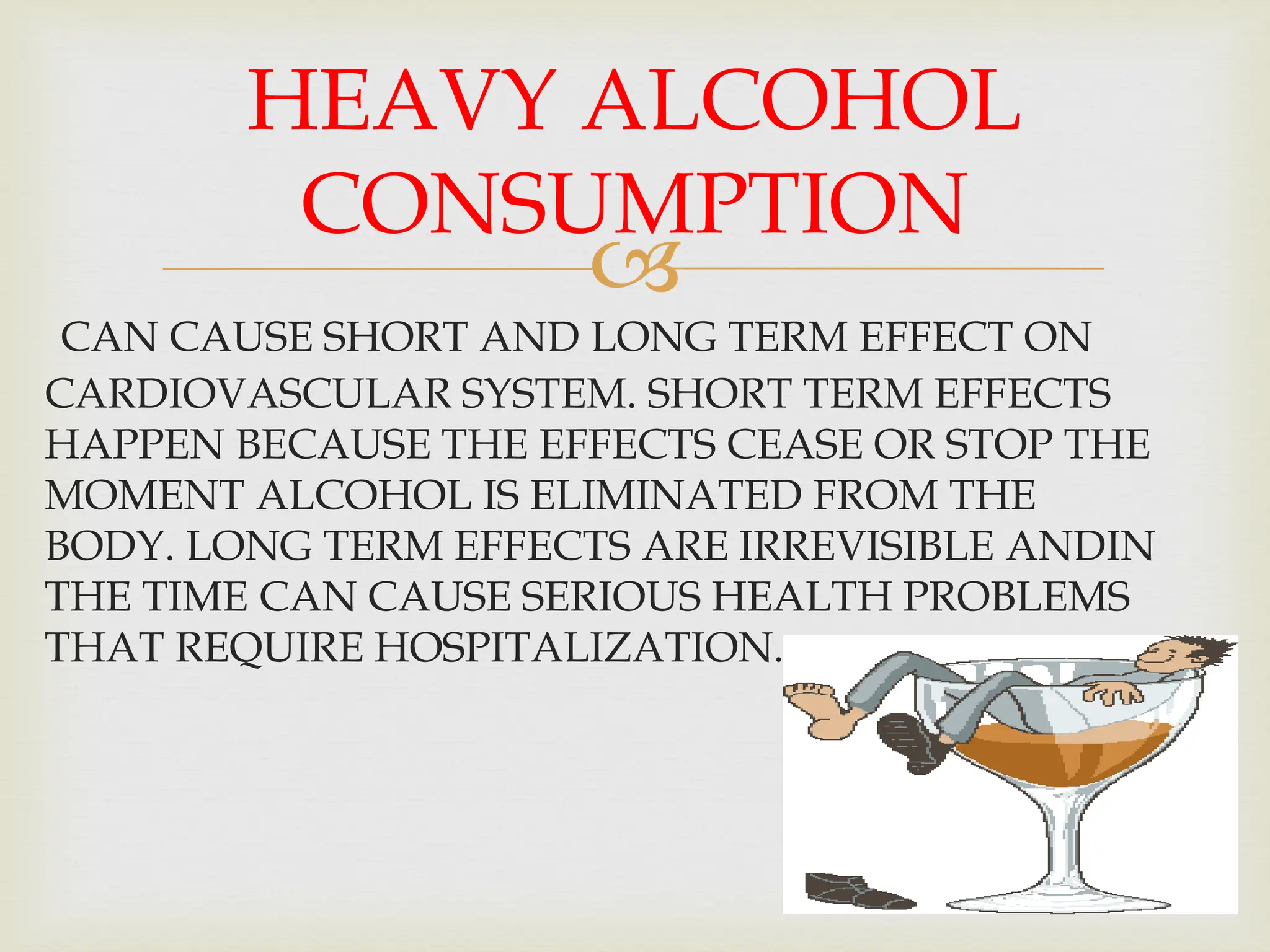 
CAN CAUSE SHORT AND LONG TERM EFFECT ON
CARDIOVASCULAR SYSTEM. SHORT TERM EFFECTS
HAPPEN BECAUSE THE EFFECTS CEASE OR STOP THE
MOMENT ALCOHOL IS ELIMINATED FROM THE
BODY. LONG TERM EFFECTS ARE IRREVISIBLE ANDIN
THE TIME CAN CAUSE SERIOUS HEALTH PROBLEMS
THAT REQUIRE HOSPITALIZATION.
HEAVY ALCOHOL
CONSUMPTION
 