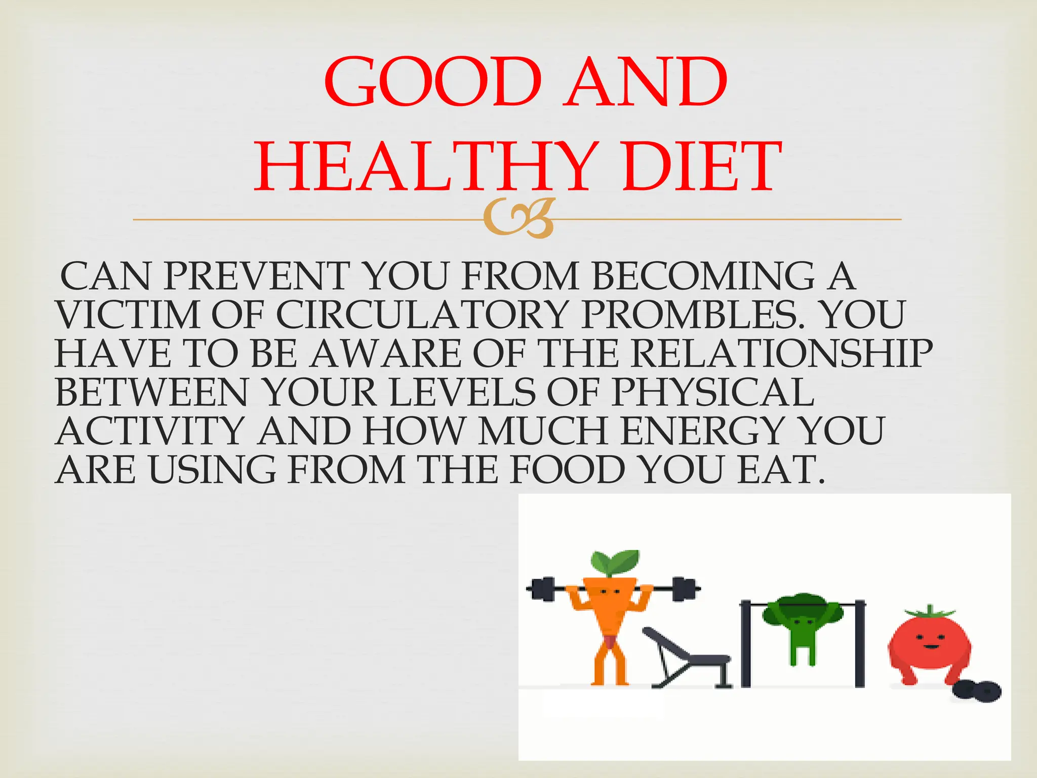 
CAN PREVENT YOU FROM BECOMING A
VICTIM OF CIRCULATORY PROMBLES. YOU
HAVE TO BE AWARE OF THE RELATIONSHIP
BETWEEN YOUR LEVELS OF PHYSICAL
ACTIVITY AND HOW MUCH ENERGY YOU
ARE USING FROM THE FOOD YOU EAT.
GOOD AND
HEALTHY DIET
 