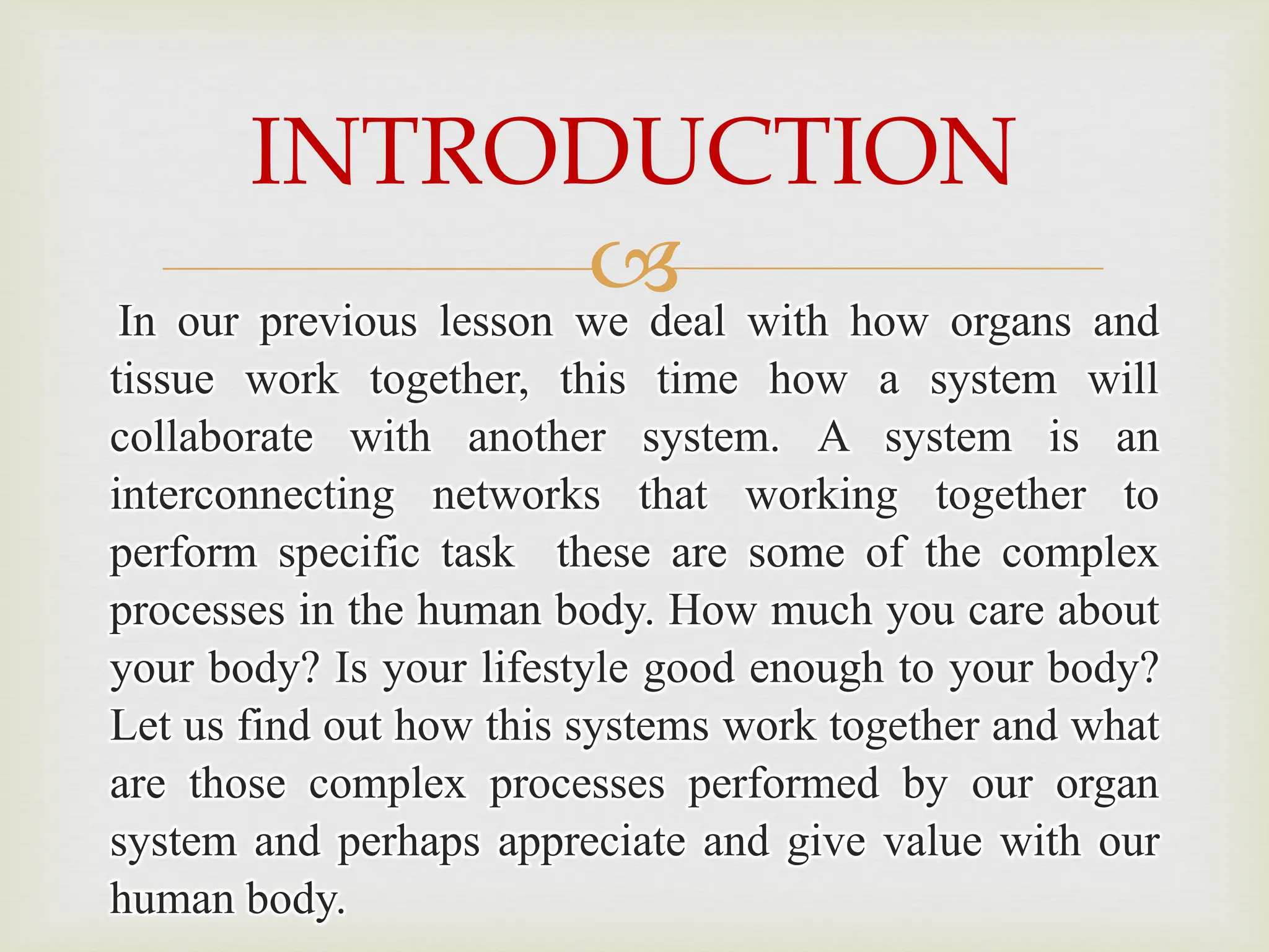 
In our previous lesson we deal with how organs and
tissue work together, this time how a system will
collaborate with another system. A system is an
interconnecting networks that working together to
perform specific task these are some of the complex
processes in the human body. How much you care about
your body? Is your lifestyle good enough to your body?
Let us find out how this systems work together and what
are those complex processes performed by our organ
system and perhaps appreciate and give value with our
human body.
INTRODUCTION
 