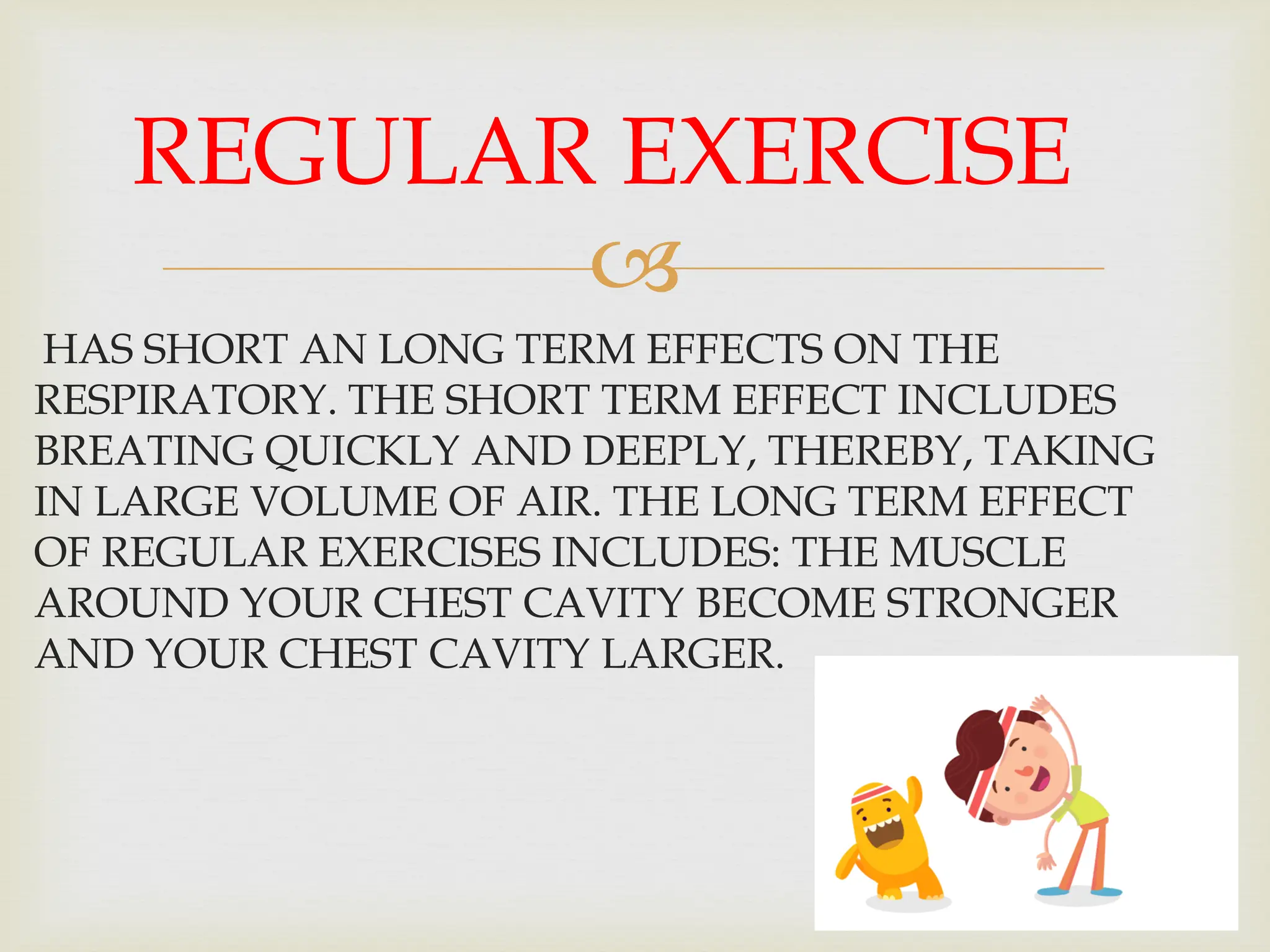 
HAS SHORT AN LONG TERM EFFECTS ON THE
RESPIRATORY. THE SHORT TERM EFFECT INCLUDES
BREATING QUICKLY AND DEEPLY, THEREBY, TAKING
IN LARGE VOLUME OF AIR. THE LONG TERM EFFECT
OF REGULAR EXERCISES INCLUDES: THE MUSCLE
AROUND YOUR CHEST CAVITY BECOME STRONGER
AND YOUR CHEST CAVITY LARGER.
REGULAR EXERCISE
 