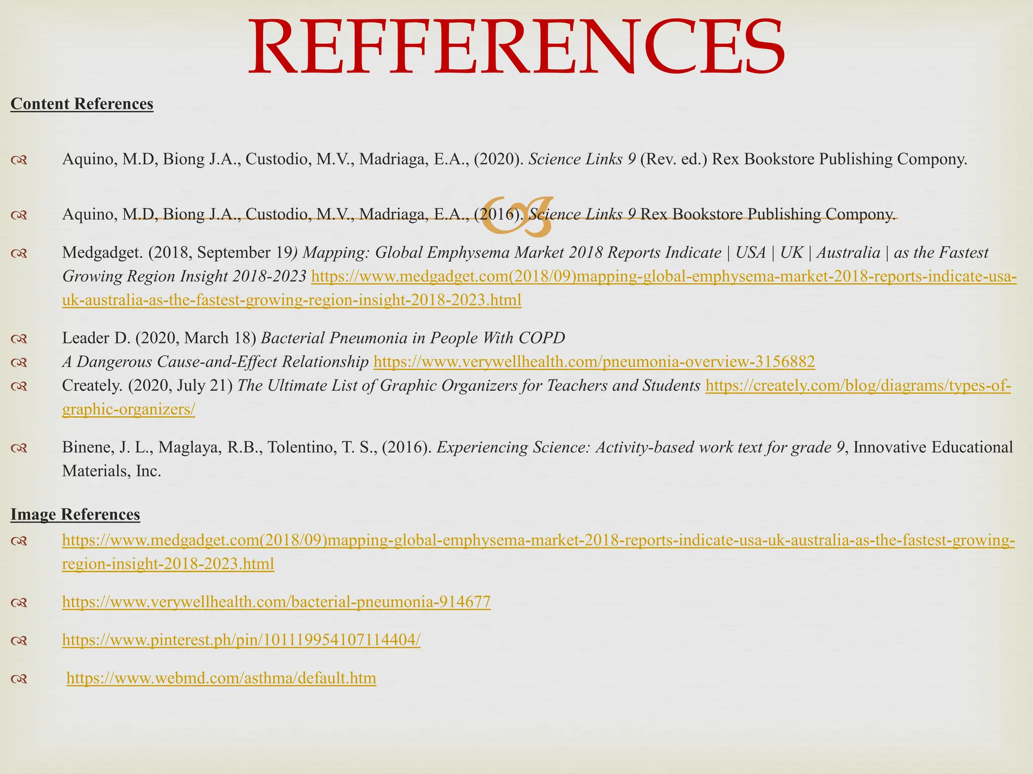 
Content References
 Aquino, M.D, Biong J.A., Custodio, M.V., Madriaga, E.A., (2020). Science Links 9 (Rev. ed.) Rex Bookstore Publishing Compony.
 Aquino, M.D, Biong J.A., Custodio, M.V., Madriaga, E.A., (2016). Science Links 9 Rex Bookstore Publishing Compony.
 Medgadget. (2018, September 19) Mapping: Global Emphysema Market 2018 Reports Indicate | USA | UK | Australia | as the Fastest
Growing Region Insight 2018-2023 https://www.medgadget.com(2018/09)mapping-global-emphysema-market-2018-reports-indicate-usa-
uk-australia-as-the-fastest-growing-region-insight-2018-2023.html
 Leader D. (2020, March 18) Bacterial Pneumonia in People With COPD
 A Dangerous Cause-and-Effect Relationship https://www.verywellhealth.com/pneumonia-overview-3156882
 Creately. (2020, July 21) The Ultimate List of Graphic Organizers for Teachers and Students https://creately.com/blog/diagrams/types-of-
graphic-organizers/
 Binene, J. L., Maglaya, R.B., Tolentino, T. S., (2016). Experiencing Science: Activity-based work text for grade 9, Innovative Educational
Materials, Inc.
Image References
 https://www.medgadget.com(2018/09)mapping-global-emphysema-market-2018-reports-indicate-usa-uk-australia-as-the-fastest-growing-
region-insight-2018-2023.html
 https://www.verywellhealth.com/bacterial-pneumonia-914677
 https://www.pinterest.ph/pin/101119954107114404/
 https://www.webmd.com/asthma/default.htm
REFFERENCES
 