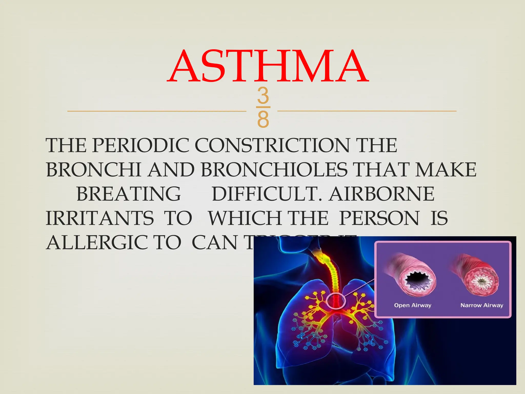 
THE PERIODIC CONSTRICTION THE
BRONCHI AND BRONCHIOLES THAT MAKE
BREATING DIFFICULT. AIRBORNE
IRRITANTS TO WHICH THE PERSON IS
ALLERGIC TO CAN TRIGGER IT.
ASTHMA
 