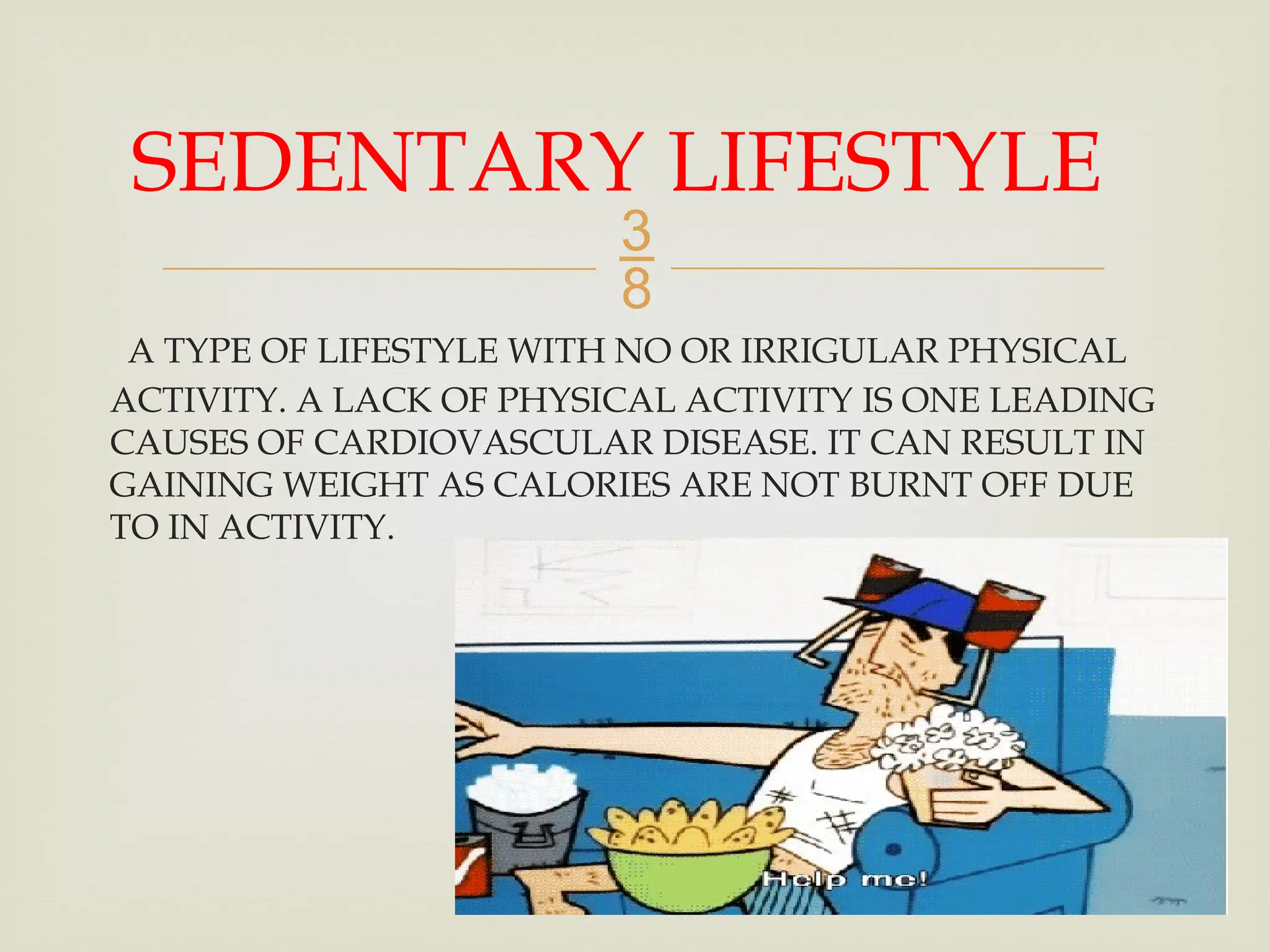 
A TYPE OF LIFESTYLE WITH NO OR IRRIGULAR PHYSICAL
ACTIVITY. A LACK OF PHYSICAL ACTIVITY IS ONE LEADING
CAUSES OF CARDIOVASCULAR DISEASE. IT CAN RESULT IN
GAINING WEIGHT AS CALORIES ARE NOT BURNT OFF DUE
TO IN ACTIVITY.
SEDENTARY LIFESTYLE
 