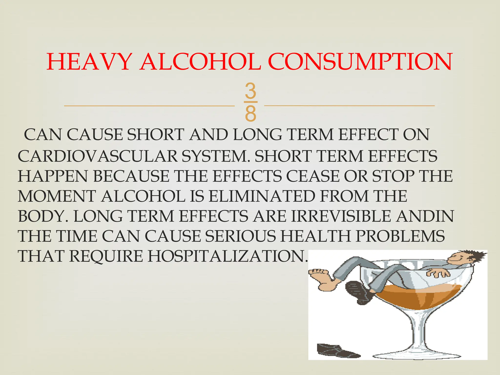 
CAN CAUSE SHORT AND LONG TERM EFFECT ON
CARDIOVASCULAR SYSTEM. SHORT TERM EFFECTS
HAPPEN BECAUSE THE EFFECTS CEASE OR STOP THE
MOMENT ALCOHOL IS ELIMINATED FROM THE
BODY. LONG TERM EFFECTS ARE IRREVISIBLE ANDIN
THE TIME CAN CAUSE SERIOUS HEALTH PROBLEMS
THAT REQUIRE HOSPITALIZATION.
HEAVY ALCOHOL CONSUMPTION
 