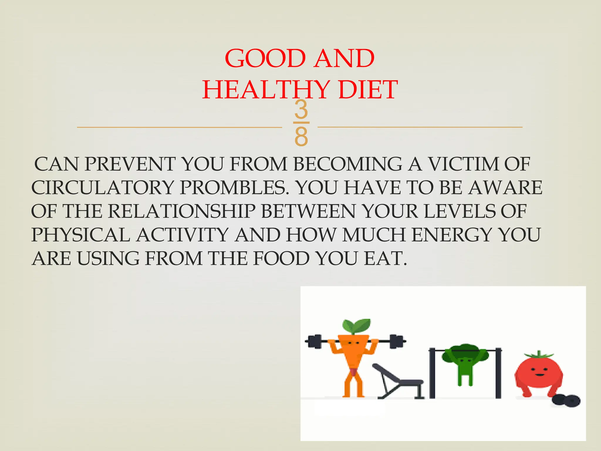 
CAN PREVENT YOU FROM BECOMING A VICTIM OF
CIRCULATORY PROMBLES. YOU HAVE TO BE AWARE
OF THE RELATIONSHIP BETWEEN YOUR LEVELS OF
PHYSICAL ACTIVITY AND HOW MUCH ENERGY YOU
ARE USING FROM THE FOOD YOU EAT.
GOOD AND
HEALTHY DIET
 