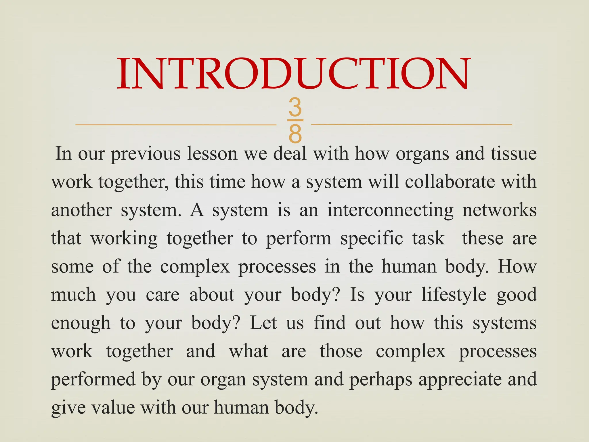 
In our previous lesson we deal with how organs and tissue
work together, this time how a system will collaborate with
another system. A system is an interconnecting networks
that working together to perform specific task these are
some of the complex processes in the human body. How
much you care about your body? Is your lifestyle good
enough to your body? Let us find out how this systems
work together and what are those complex processes
performed by our organ system and perhaps appreciate and
give value with our human body.
INTRODUCTION
 