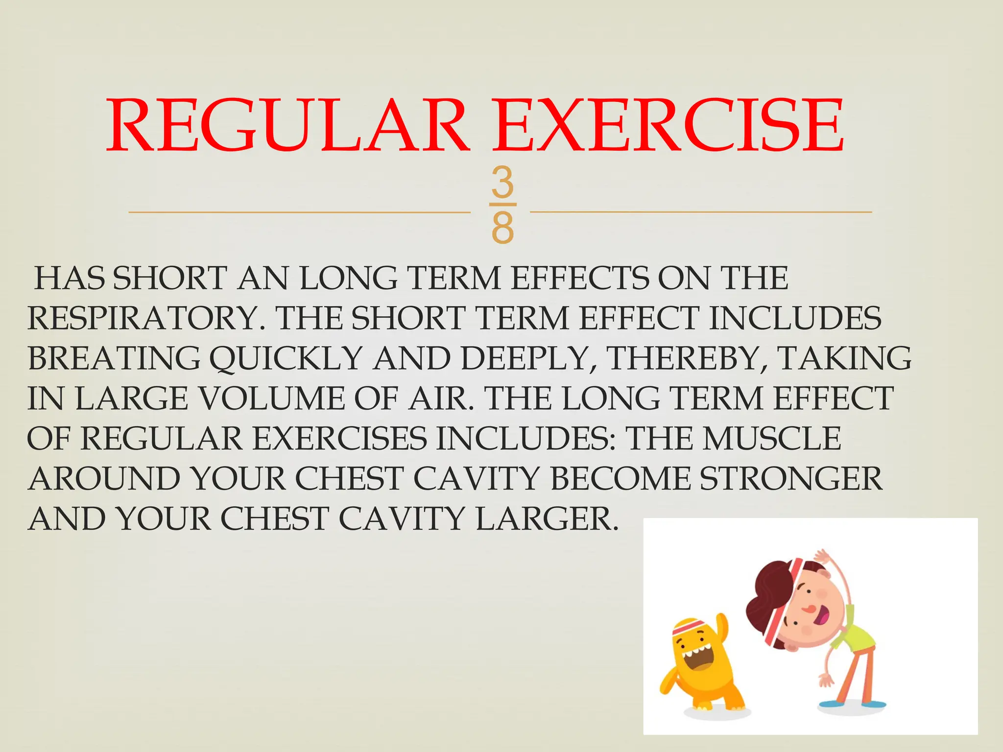 
HAS SHORT AN LONG TERM EFFECTS ON THE
RESPIRATORY. THE SHORT TERM EFFECT INCLUDES
BREATING QUICKLY AND DEEPLY, THEREBY, TAKING
IN LARGE VOLUME OF AIR. THE LONG TERM EFFECT
OF REGULAR EXERCISES INCLUDES: THE MUSCLE
AROUND YOUR CHEST CAVITY BECOME STRONGER
AND YOUR CHEST CAVITY LARGER.
REGULAR EXERCISE
 