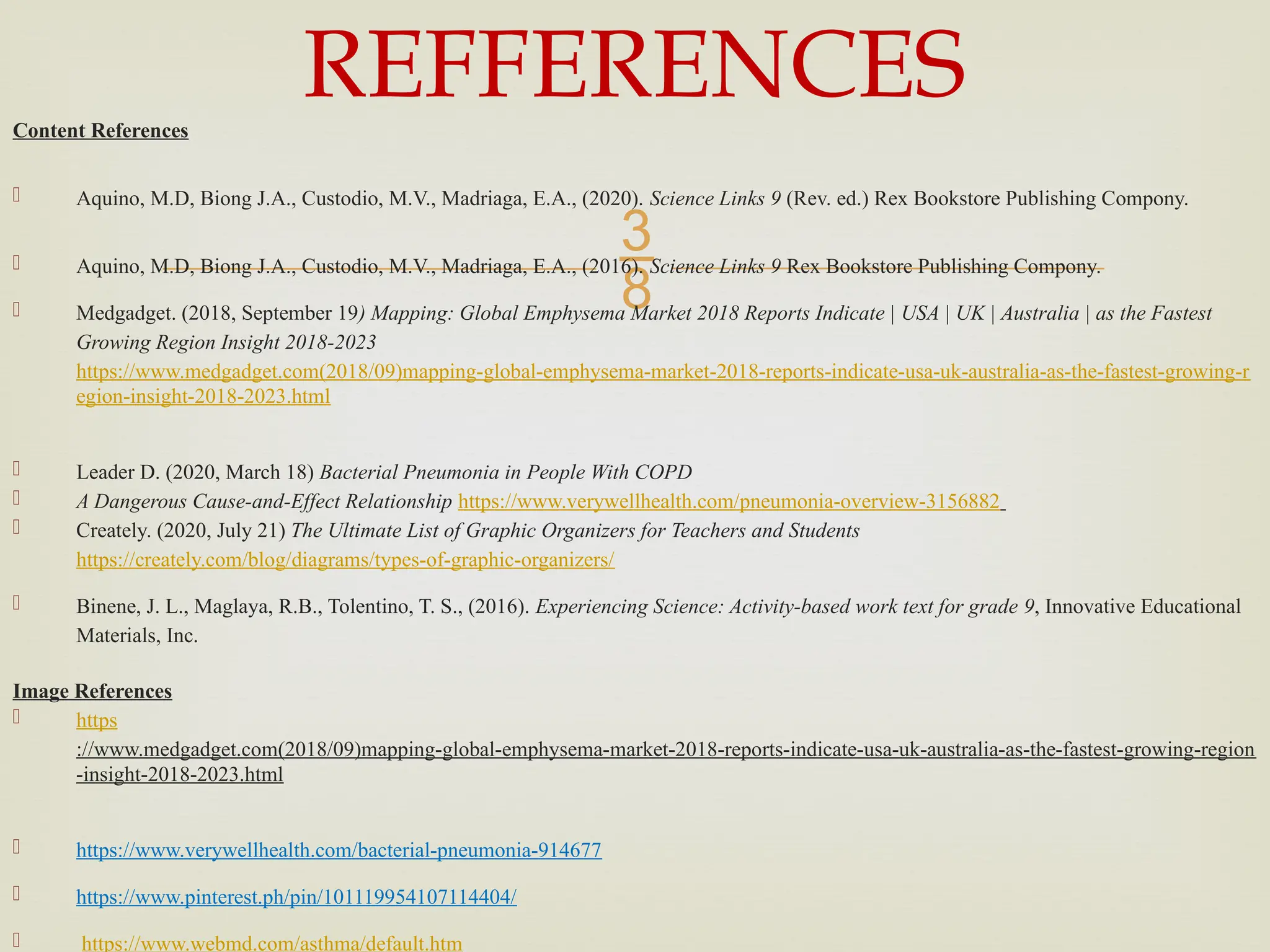 
Content References
 Aquino, M.D, Biong J.A., Custodio, M.V., Madriaga, E.A., (2020). Science Links 9 (Rev. ed.) Rex Bookstore Publishing Compony.
 Aquino, M.D, Biong J.A., Custodio, M.V., Madriaga, E.A., (2016). Science Links 9 Rex Bookstore Publishing Compony.
 Medgadget. (2018, September 19) Mapping: Global Emphysema Market 2018 Reports Indicate | USA | UK | Australia | as the Fastest
Growing Region Insight 2018-2023
https://www.medgadget.com(2018/09)mapping-global-emphysema-market-2018-reports-indicate-usa-uk-australia-as-the-fastest-growing-r
egion-insight-2018-2023.html
 Leader D. (2020, March 18) Bacterial Pneumonia in People With COPD
 A Dangerous Cause-and-Effect Relationship https://www.verywellhealth.com/pneumonia-overview-3156882
 Creately. (2020, July 21) The Ultimate List of Graphic Organizers for Teachers and Students
https://creately.com/blog/diagrams/types-of-graphic-organizers/
 Binene, J. L., Maglaya, R.B., Tolentino, T. S., (2016). Experiencing Science: Activity-based work text for grade 9, Innovative Educational
Materials, Inc.
Image References
 https
://www.medgadget.com(2018/09)mapping-global-emphysema-market-2018-reports-indicate-usa-uk-australia-as-the-fastest-growing-region
-insight-2018-2023.html
 https://www.verywellhealth.com/bacterial-pneumonia-914677
 https://www.pinterest.ph/pin/101119954107114404/
 https://www.webmd.com/asthma/default.htm
REFFERENCES
 