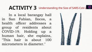 Understanding the Size of SARS-CoV-2
ACTIVITY 3
In a local barangay hall
in San Fabian, Ilocos, a
health officer addresses a
group of residents about
COVID-19. Holding up a
human hair, she explains,
"This hair is about 100
micrometers in diameter."
 
