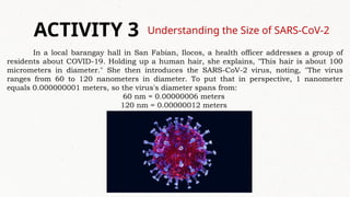 Understanding the Size of SARS-CoV-2
ACTIVITY 3
In a local barangay hall in San Fabian, Ilocos, a health officer addresses a group of
residents about COVID-19. Holding up a human hair, she explains, "This hair is about 100
micrometers in diameter." She then introduces the SARS-CoV-2 virus, noting, "The virus
ranges from 60 to 120 nanometers in diameter. To put that in perspective, 1 nanometer
equals 0.000000001 meters, so the virus's diameter spans from:
60 nm = 0.00000006 meters
120 nm = 0.00000012 meters
 