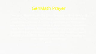 GenMath Prayer
Dear God, Thank You for the gift of learning and the beauty of
patterns and numbers. As we begin our General Mathematics
class, Help us to see the order in equations and the logic in
every problem. Guide our minds to think critically, solve wisely,
and learn patiently. May we find meaning in every formula,
purpose in every solution, and become wise decision-makers
beyond probabilities. Bless our teacher and classmates as we
grow together in knowledge.
Amen.
 