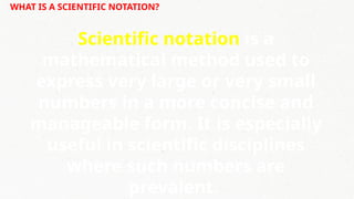 WHAT IS A SCIENTIFIC NOTATION?
Scientific notation is a
mathematical method used to
express very large or very small
numbers in a more concise and
manageable form. It is especially
useful in scientific disciplines
where such numbers are
prevalent.
 