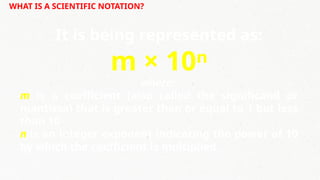 WHAT IS A SCIENTIFIC NOTATION?
It is being represented as:
m × 10ⁿ
where:
m is a coefficient (also called the significand or
mantissa) that is greater than or equal to 1 but less
than 10
n is an integer exponent indicating the power of 10
by which the coefficient is multiplied.
 