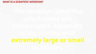 WHAT IS A SCIENTIFIC NOTATION?
This notation simplifies
calculations and
comparisons, especially
when dealing with
extremely large or small
quantities.
 