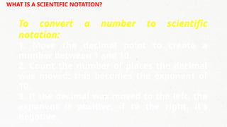 WHAT IS A SCIENTIFIC NOTATION?
To convert a number to scientific
notation:
1. Move the decimal point to create a
number between 1 and 10.
2. Count the number of places the decimal
was moved; this becomes the exponent of
10.
3. If the decimal was moved to the left, the
exponent is positive; if to the right, it's
negative.
 
