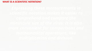 WHAT IS A SCIENTIFIC NOTATION?
Expressing these measurements in
scientific notation makes it easier to
comprehend and compare the
minuscule size of the virus. It is also
more convenient for comparisons and
mathematical operations, like
multiplication and division.
 
