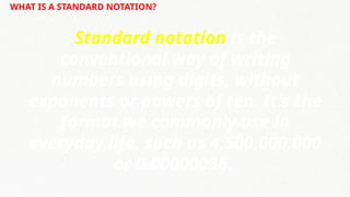 WHAT IS A STANDARD NOTATION?
Standard notation is the
conventional way of writing
numbers using digits, without
exponents or powers of ten. It's the
format we commonly use in
everyday life, such as 4,500,000,000
or 0.00000036.
 