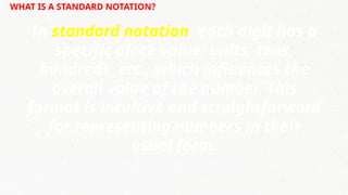 WHAT IS A STANDARD NOTATION?
In standard notation, each digit has a
specific place value: units, tens,
hundreds, etc., which influences the
overall value of the number. This
format is intuitive and straightforward
for representing numbers in their
usual form.
 