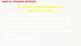 WHAT IS A STANDARD NOTATION?
To convert scientific notation to
standard notation:
1. Identify the exponent.
2. Move the decimal point in the base
number according to the exponent. (If
the exponent is positive, move the
decimal point to the right; if negative, to
the left.)
3. Write the result.
 