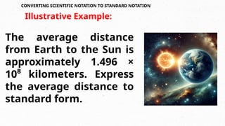 CONVERTING SCIENTIFIC NOTATION TO STANDARD NOTATION
The average distance
from Earth to the Sun is
approximately 1.496 ×
10⁸ kilometers. Express
the average distance to
standard form.
Illustrative Example:
 